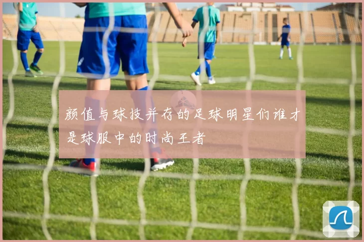颜值与球技并存的足球明星们谁才是球服中的时尚王者