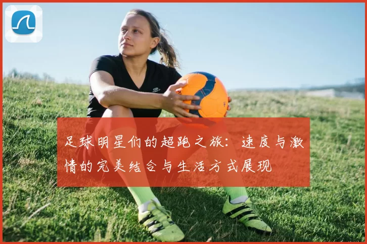 足球明星们的超跑之旅：速度与激情的完美结合与生活方式展现