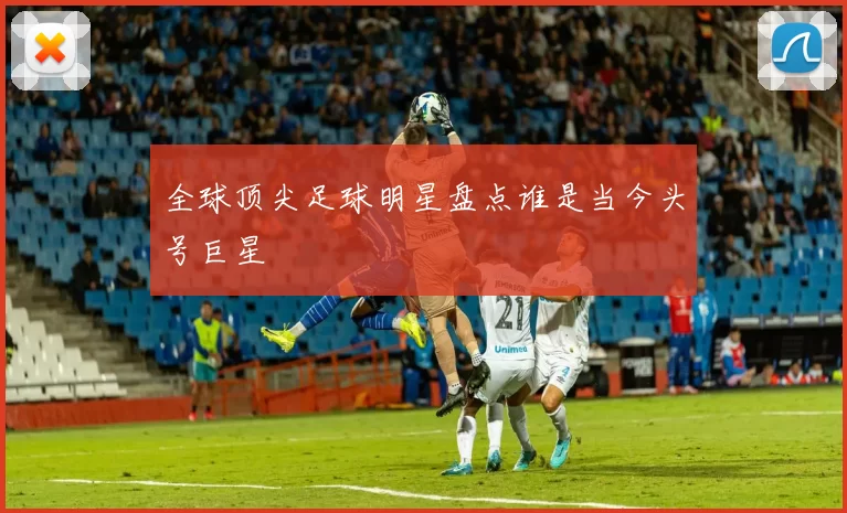 全球顶尖足球明星盘点谁是当今头号巨星