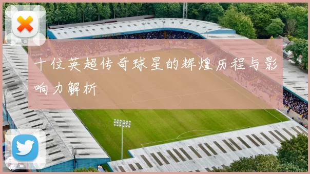 十位英超传奇球星的辉煌历程与影响力解析