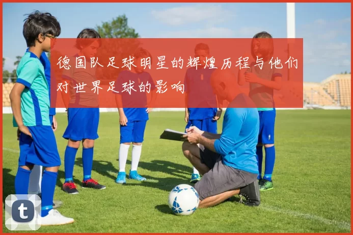 德国队足球明星的辉煌历程与他们对世界足球的影响