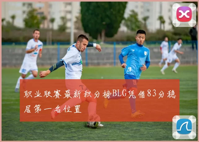 职业联赛最新积分榜BLG凭借83分稳居第一名位置