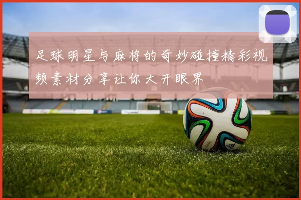 足球明星与麻将的奇妙碰撞精彩视频素材分享让你大开眼界