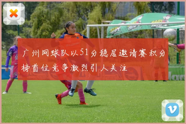 广州网球队以51分稳居邀请赛积分榜首位竞争激烈引人关注