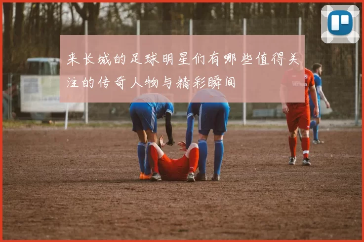 来长城的足球明星们有哪些值得关注的传奇人物与精彩瞬间