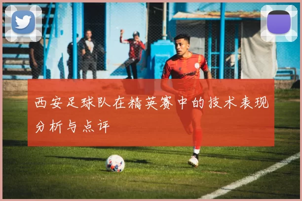 西安足球队在精英赛中的技术表现分析与点评