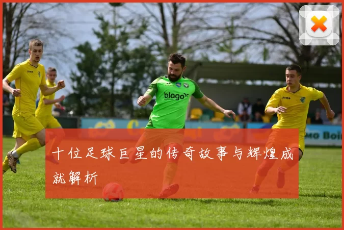 十位足球巨星的传奇故事与辉煌成就解析
