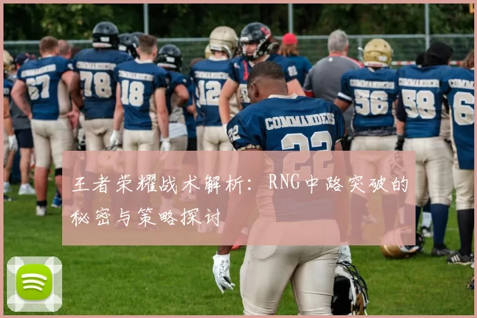 王者荣耀战术解析：RNG中路突破的秘密与策略探讨