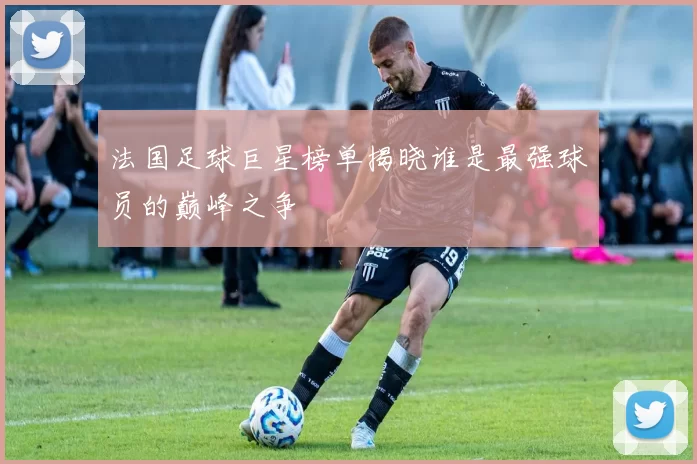 法国足球巨星榜单揭晓谁是最强球员的巅峰之争