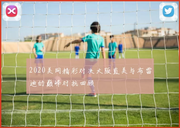 2020美网精彩对决大阪直美与布雷迪的巅峰对抗回顾