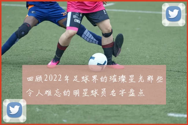 回顾2022年足球界的璀璨星光那些令人难忘的明星球员名字盘点