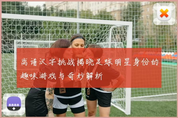 离谱汉字挑战揭晓足球明星身份的趣味游戏与奇妙解析