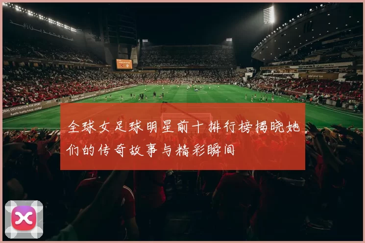 全球女足球明星前十排行榜揭晓她们的传奇故事与精彩瞬间