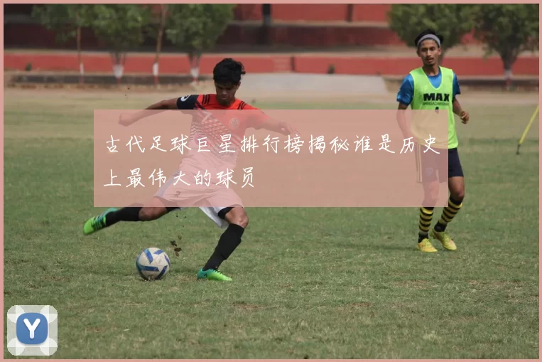 古代足球巨星排行榜揭秘谁是历史上最伟大的球员