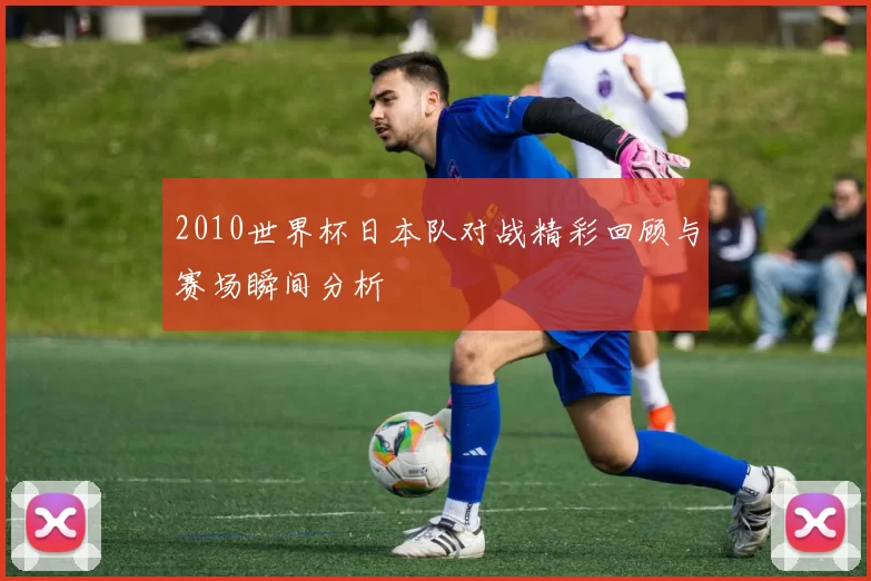 2010世界杯日本队对战精彩回顾与赛场瞬间分析