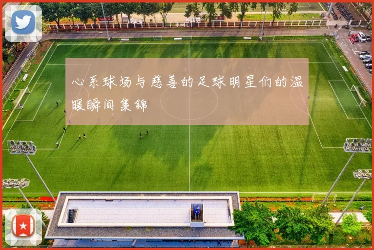 心系球场与慈善的足球明星们的温暖瞬间集锦