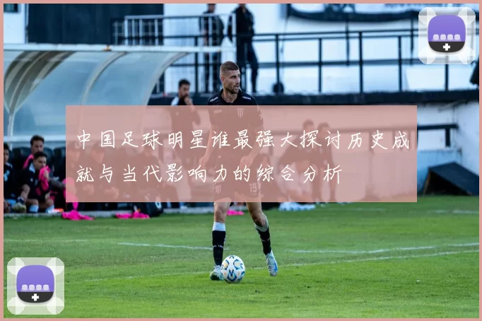 中国足球明星谁最强大探讨历史成就与当代影响力的综合分析