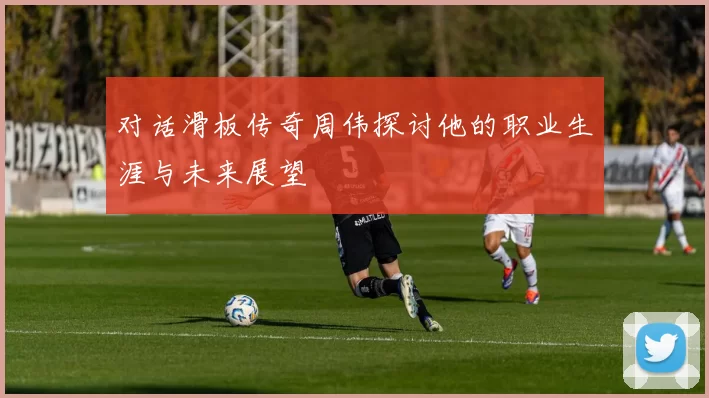 对话滑板传奇周伟探讨他的职业生涯与未来展望