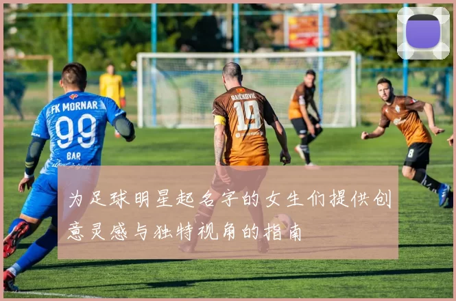 为足球明星起名字的女生们提供创意灵感与独特视角的指南