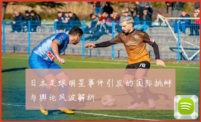 日本足球明星事件引发的国际挑衅与舆论风波解析