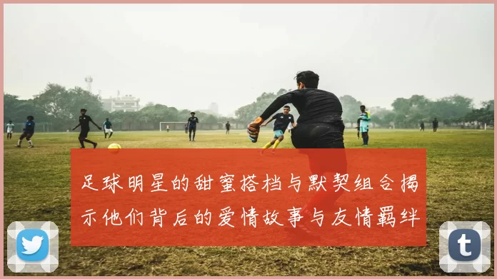 足球明星的甜蜜搭档与默契组合揭示他们背后的爱情故事与友情羁绊