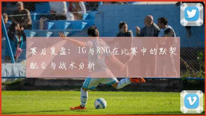 赛后复盘：IG与RNG在比赛中的默契配合与战术分析