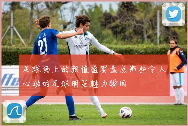 足球场上的颜值盛宴盘点那些令人心动的足球明星魅力瞬间