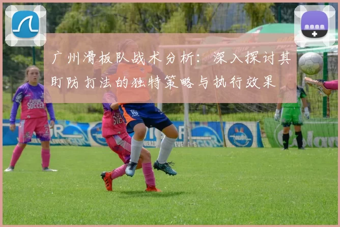 广州滑板队战术分析：深入探讨其盯防打法的独特策略与执行效果