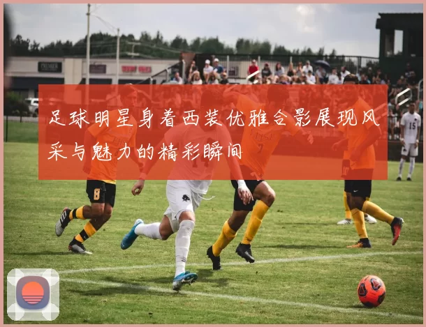 足球明星身着西装优雅合影展现风采与魅力的精彩瞬间