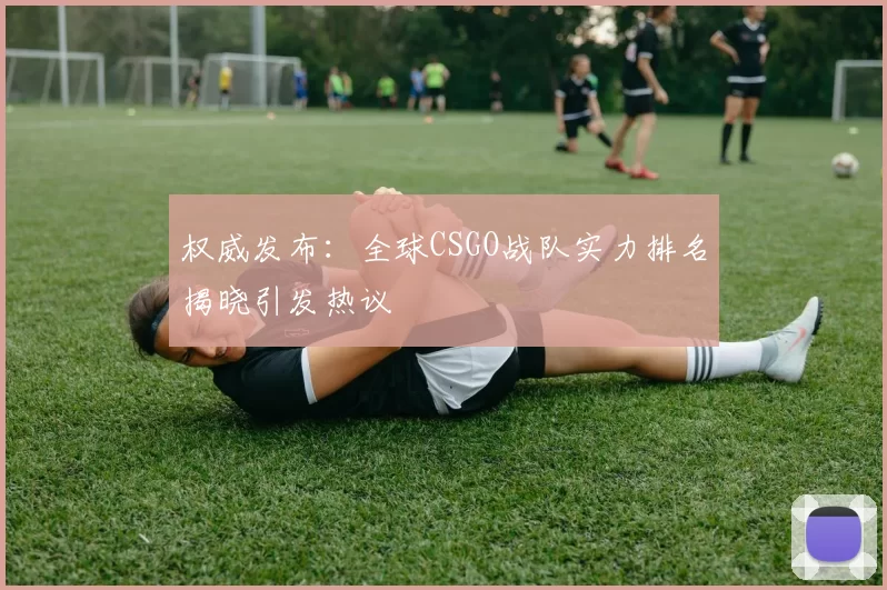 权威发布：全球CSGO战队实力排名揭晓引发热议