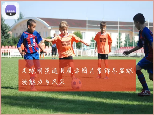 足球明星道具展示图片集锦尽显球场魅力与风采