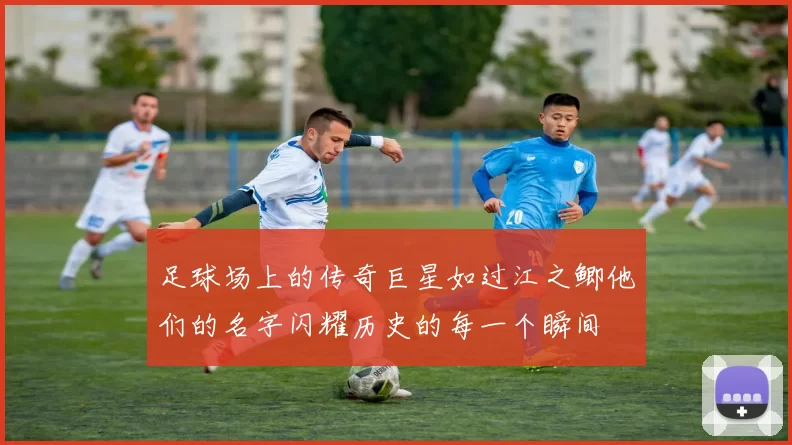 足球场上的传奇巨星如过江之鲫他们的名字闪耀历史的每一个瞬间