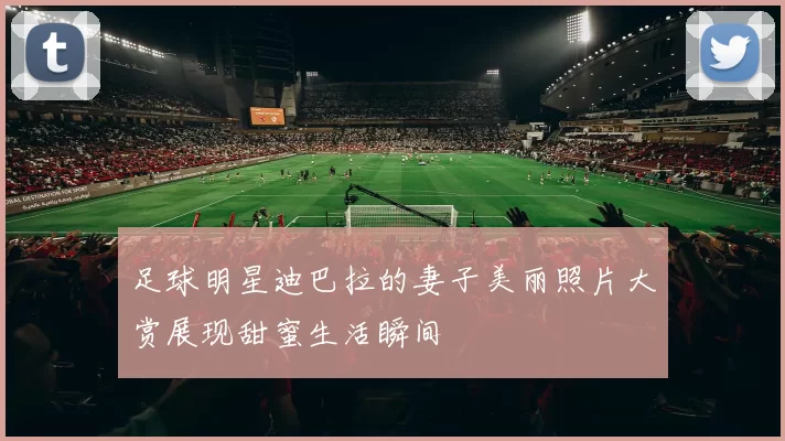 足球明星迪巴拉的妻子美丽照片大赏展现甜蜜生活瞬间