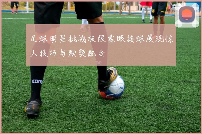 足球明星挑战极限蒙眼接球展现惊人技巧与默契配合