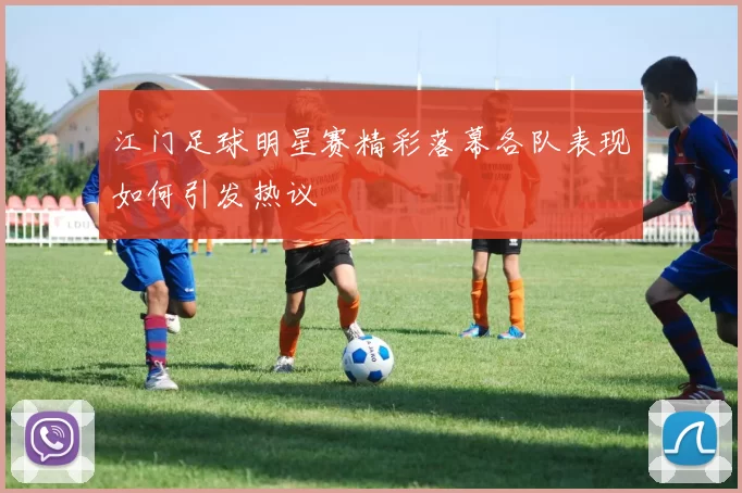 江门足球明星赛精彩落幕各队表现如何引发热议