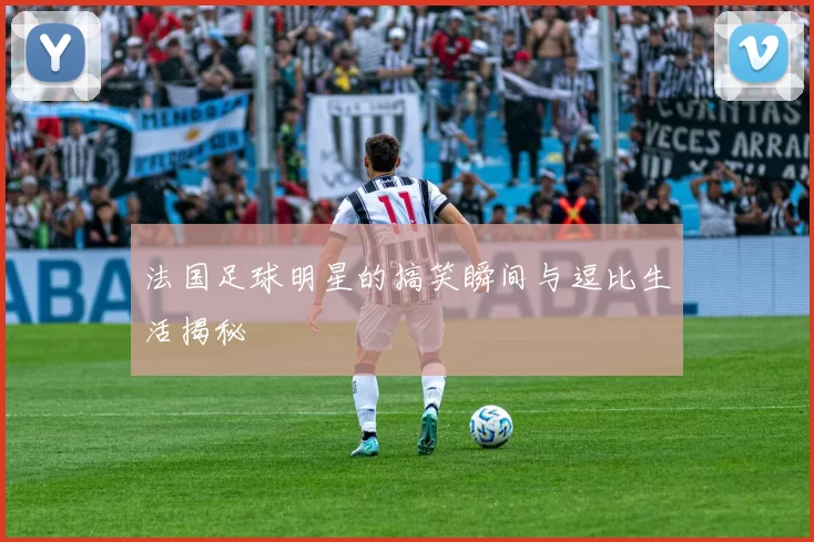 法国足球明星的搞笑瞬间与逗比生活揭秘