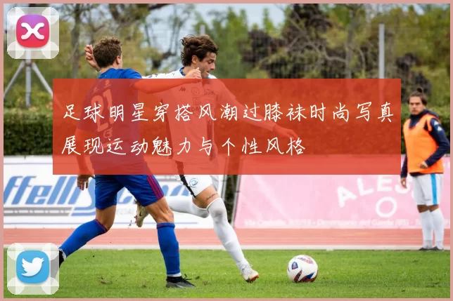足球明星穿搭风潮过膝袜时尚写真展现运动魅力与个性风格