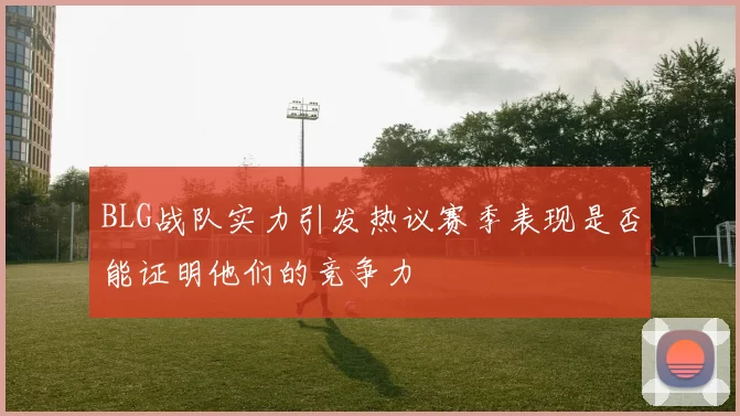 BLG战队实力引发热议赛季表现是否能证明他们的竞争力