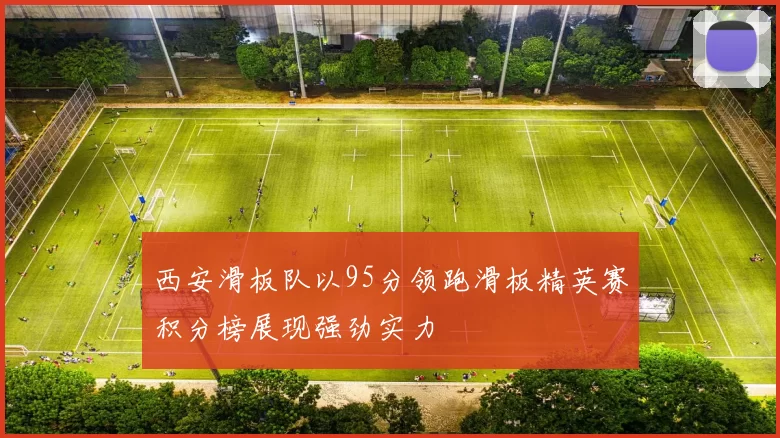 西安滑板队以95分领跑滑板精英赛积分榜展现强劲实力