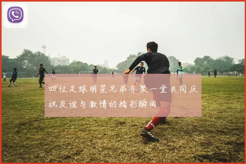 四位足球明星兄弟齐聚一堂共同庆祝友谊与激情的精彩瞬间