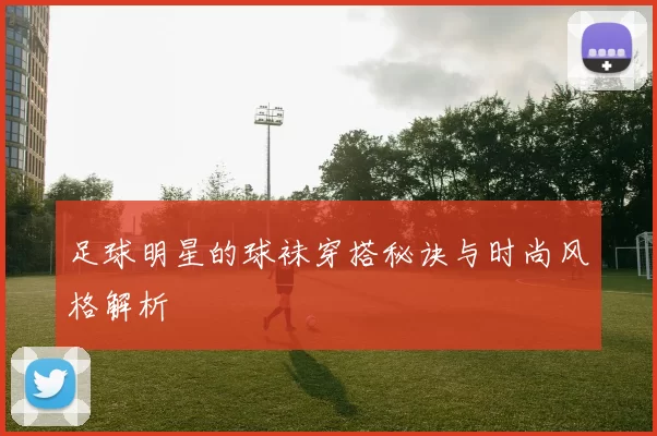 足球明星的球袜穿搭秘诀与时尚风格解析