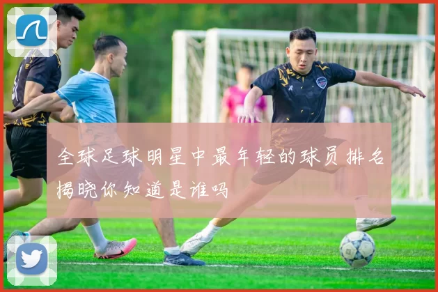 全球足球明星中最年轻的球员排名揭晓你知道是谁吗