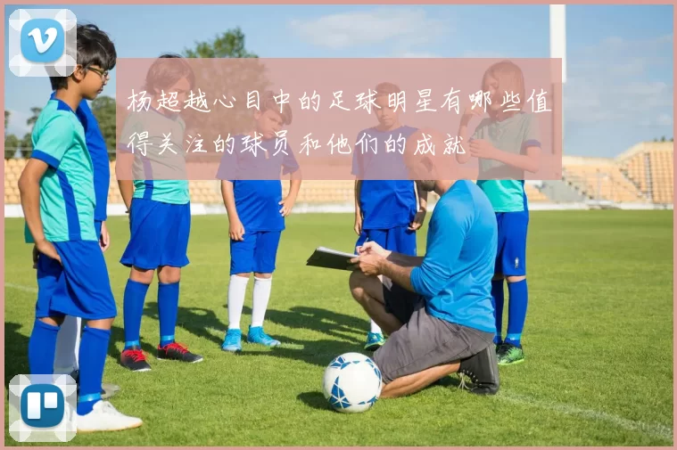 杨超越心目中的足球明星有哪些值得关注的球员和他们的成就