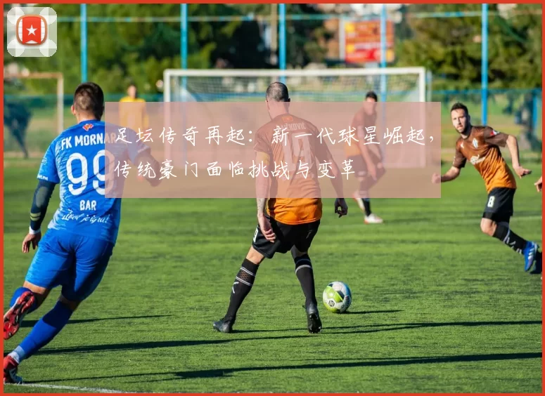 足坛传奇再起：新一代球星崛起，传统豪门面临挑战与变革
