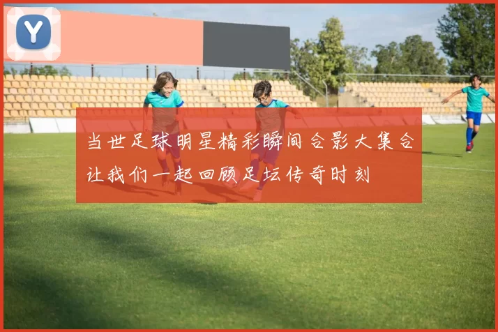 当世足球明星精彩瞬间合影大集合让我们一起回顾足坛传奇时刻