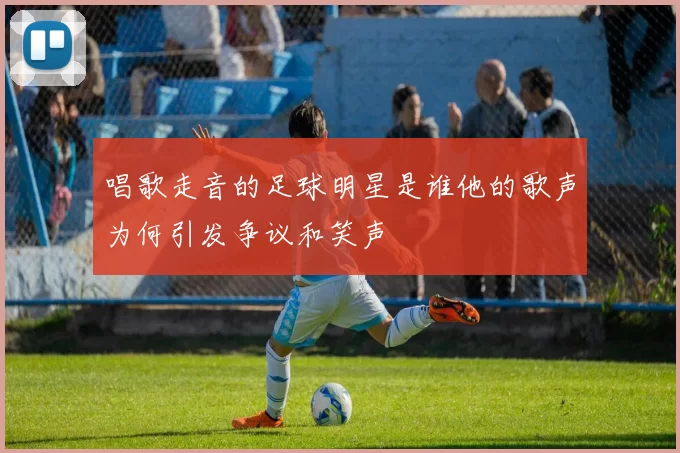 唱歌走音的足球明星是谁他的歌声为何引发争议和笑声