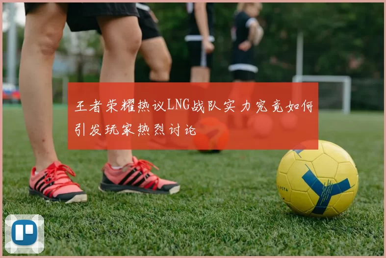 王者荣耀热议LNG战队实力究竟如何引发玩家热烈讨论