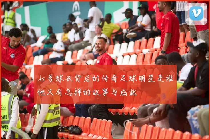 七号球衣背后的传奇足球明星是谁他又有怎样的故事与成就