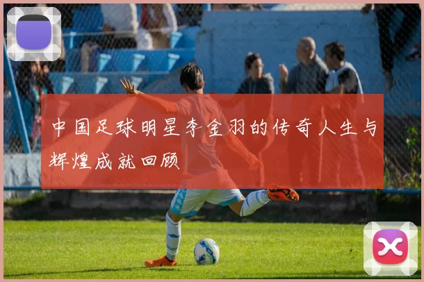 中国足球明星李金羽的传奇人生与辉煌成就回顾