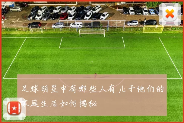 足球明星中有哪些人有儿子他们的家庭生活如何揭秘